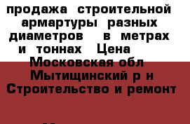 продажа  строительной  армартуры  разных  диаметров    в  метрах  и  тоннах › Цена ­ 25 - Московская обл., Мытищинский р-н Строительство и ремонт » Материалы   . Московская обл.